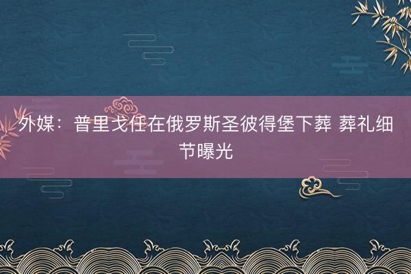 外媒：普里戈任在俄罗斯圣彼得堡下葬 葬礼细节曝光