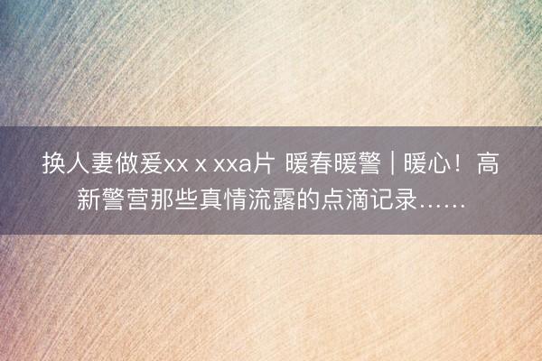 换人妻做爰xxⅹxxa片 暖春暖警 | 暖心！高新警营那些真情流露的点滴记录……