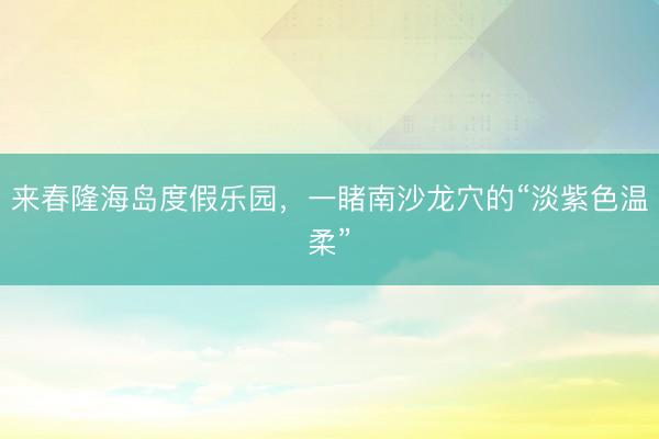 来春隆海岛度假乐园，一睹南沙龙穴的“淡紫色温柔”
