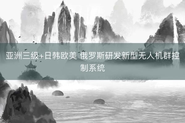 亚洲三级+日韩欧美 俄罗斯研发新型无人机群控制系统