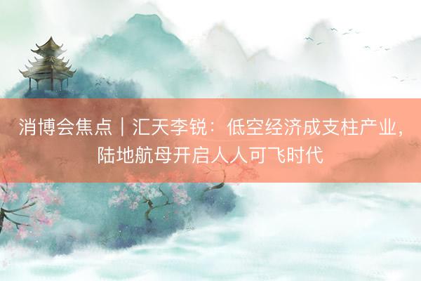 消博会焦点｜汇天李锐：低空经济成支柱产业，陆地航母开启人人可飞时代