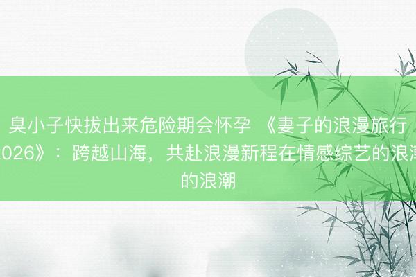 臭小子快拔出来危险期会怀孕 《妻子的浪漫旅行2026》：跨越山海，共赴浪漫新程在情感综艺的浪潮
