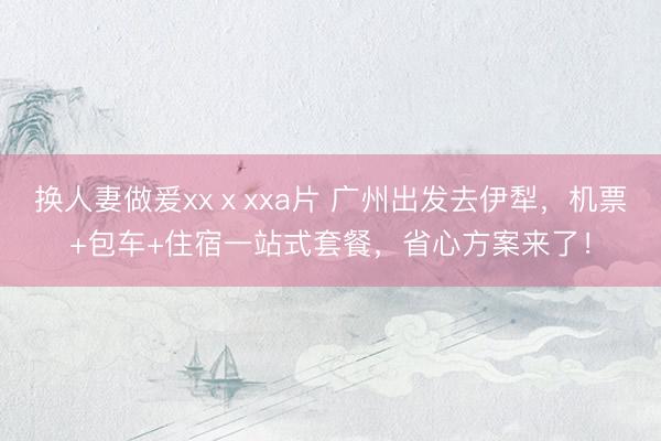 换人妻做爰xxⅹxxa片 广州出发去伊犁，机票+包车+住宿一站式套餐，省心方案来了！