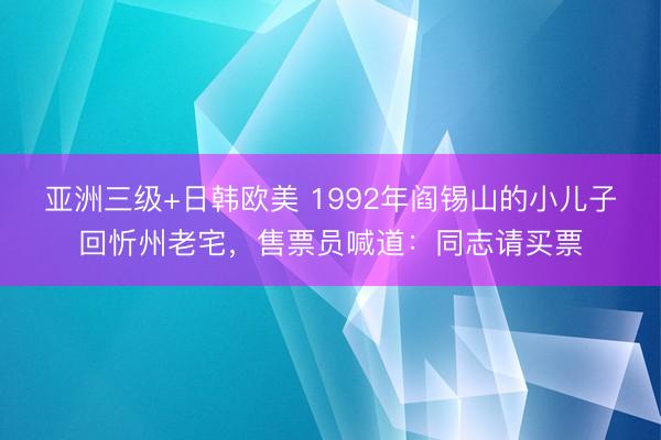 亚洲三级+日韩欧美 1992年阎锡山的小儿子回忻州老宅，售票员喊道：同志请买票
