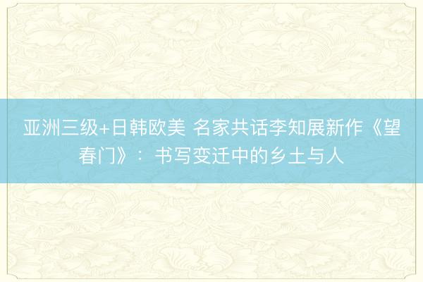亚洲三级+日韩欧美 名家共话李知展新作《望春门》：书写变迁中的乡土与人