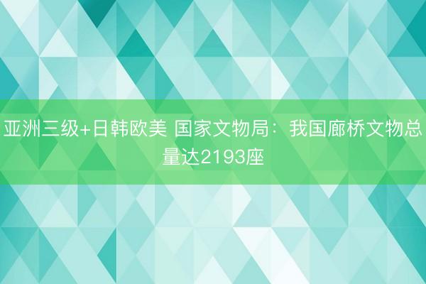亚洲三级+日韩欧美 国家文物局：我国廊桥文物总量达2193座