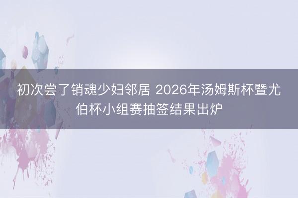 初次尝了销魂少妇邻居 2026年汤姆斯杯暨尤伯杯小组赛抽签结果出炉