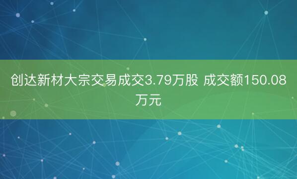 创达新材大宗交易成交3.79万股 成交额150.08万元