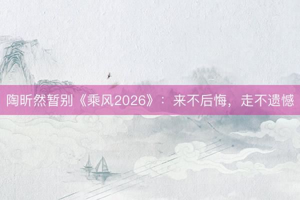 陶昕然暂别《乘风2026》：来不后悔，走不遗憾
