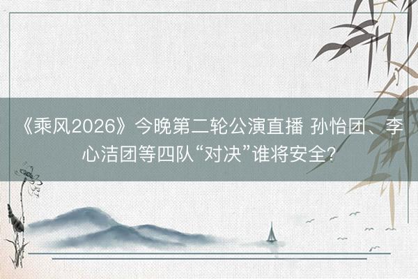 《乘风2026》今晚第二轮公演直播 孙怡团、李心洁团等四队“对决”谁将安全？