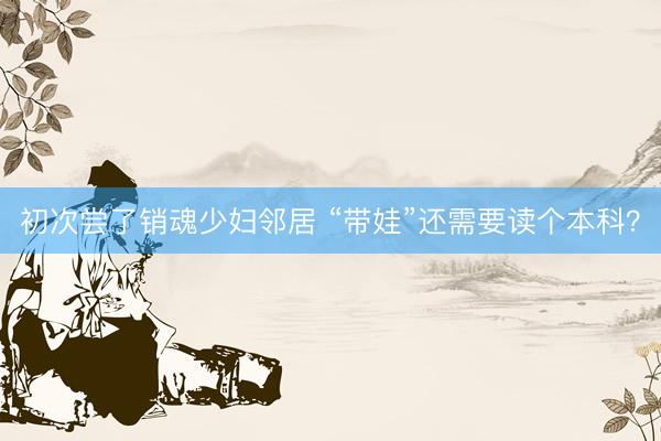 初次尝了销魂少妇邻居 “带娃”还需要读个本科？