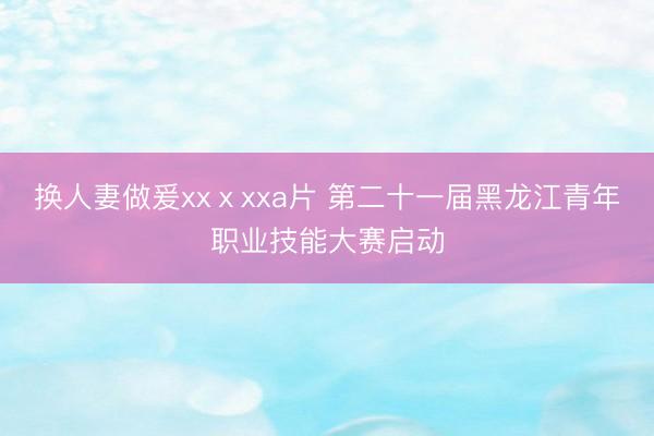 换人妻做爰xxⅹxxa片 第二十一届黑龙江青年职业技能大赛启动