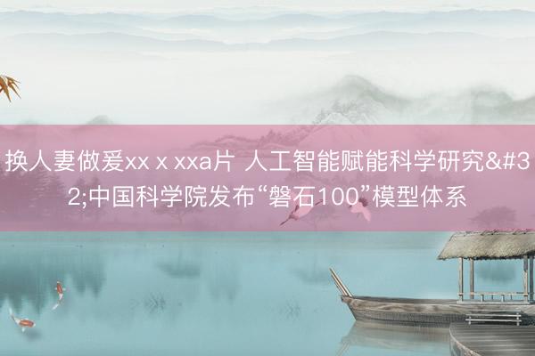 换人妻做爰xxⅹxxa片 人工智能赋能科学研究 中国科学院发布“磐石100”模型体系