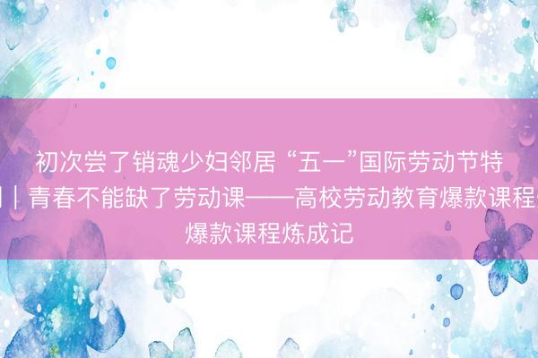 初次尝了销魂少妇邻居 “五一”国际劳动节特别策划｜青春不能缺了劳动课——高校劳动教育爆款课程炼成记