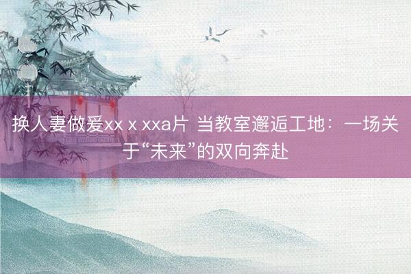 换人妻做爰xxⅹxxa片 当教室邂逅工地：一场关于“未来”的双向奔赴