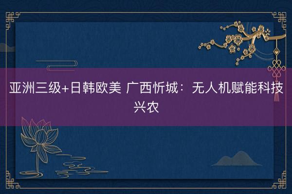 亚洲三级+日韩欧美 广西忻城：无人机赋能科技兴农