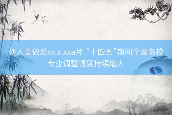 换人妻做爰xxⅹxxa片 “十四五”期间全国高校专业调整幅度持续增大