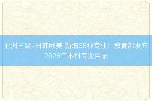 亚洲三级+日韩欧美 新增38种专业！教育部发布2026年本科专业目录