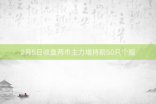 2月5日收盘两市主力增持前50只个股