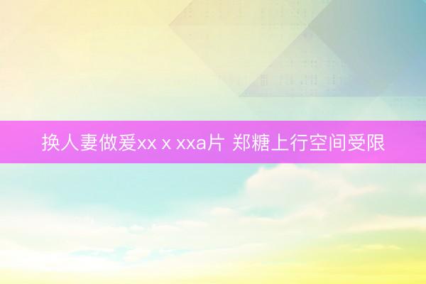 换人妻做爰xxⅹxxa片 郑糖上行空间受限