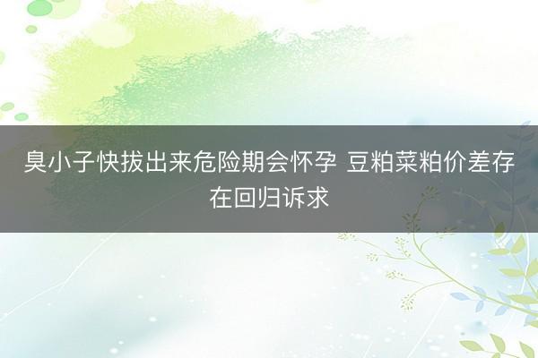 臭小子快拔出来危险期会怀孕 豆粕菜粕价差存在回归诉求