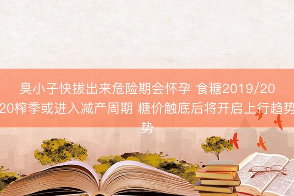 臭小子快拔出来危险期会怀孕 食糖2019/2020榨季或进入减产周期 糖价触底后将开启上行趋势