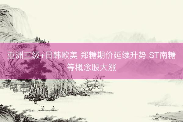 亚洲三级+日韩欧美 郑糖期价延续升势 ST南糖等概念股大涨
