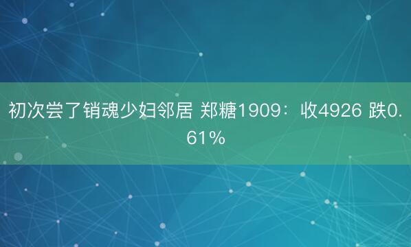 初次尝了销魂少妇邻居 郑糖1909：收4926 跌0.61%