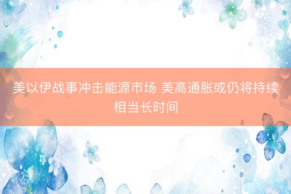 美以伊战事冲击能源市场 美高通胀或仍将持续相当长时间