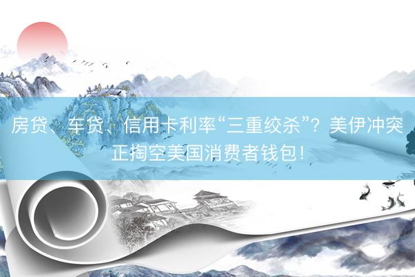 房贷、车贷、信用卡利率“三重绞杀”？美伊冲突正掏空美国消费者钱包！