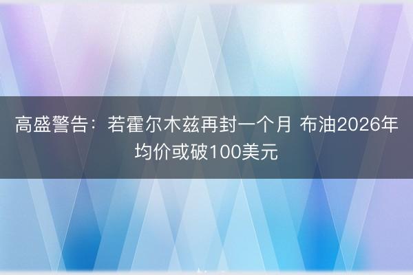 高盛警告：若霍尔木兹再封一个月 布油2026年均价或破100美元