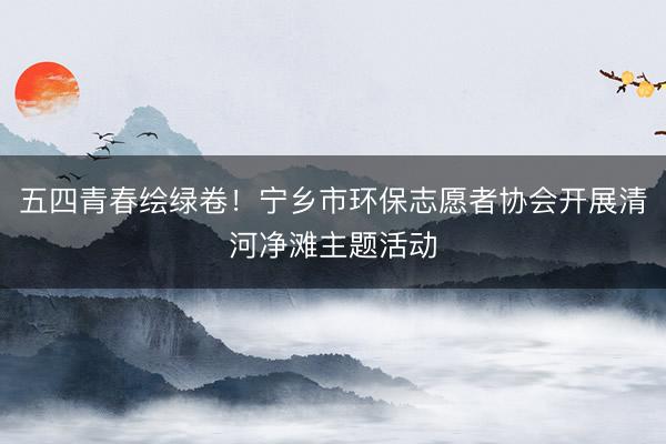 五四青春绘绿卷！宁乡市环保志愿者协会开展清河净滩主题活动