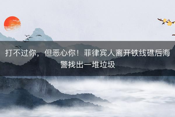 打不过你，但恶心你！菲律宾人离开铁线礁后海警找出一堆垃圾