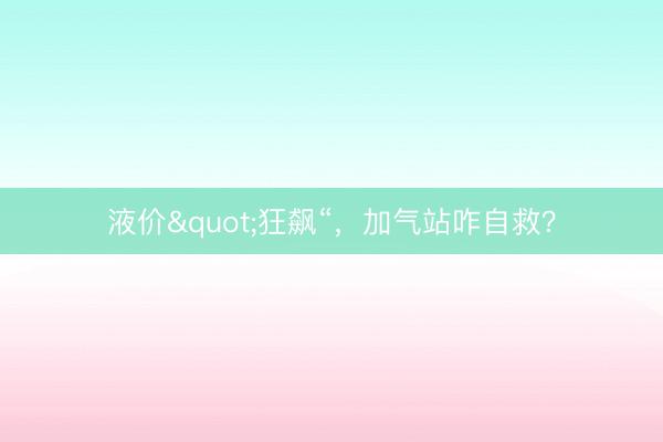 液价"狂飙“，加气站咋自救？