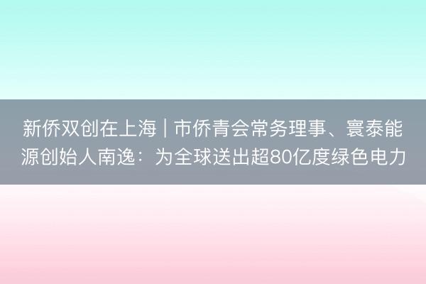 新侨双创在上海 | 市侨青会常务理事、寰泰能源创始人南逸：为全球送出超80亿度绿色电力