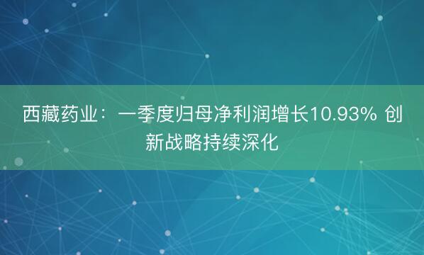 西藏药业：一季度归母净利润增长10.93% 创新战略持续深化