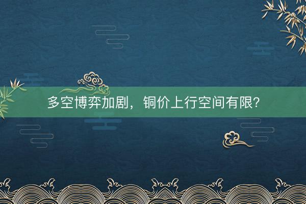 多空博弈加剧，铜价上行空间有限？
