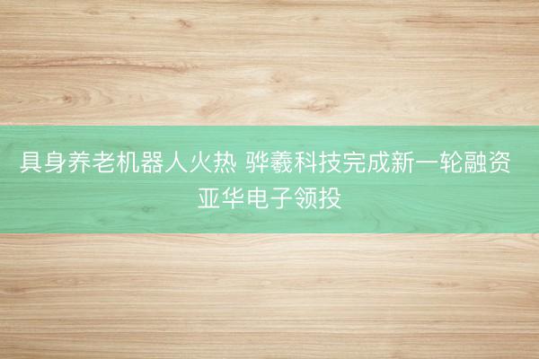 具身养老机器人火热 骅羲科技完成新一轮融资 亚华电子领投