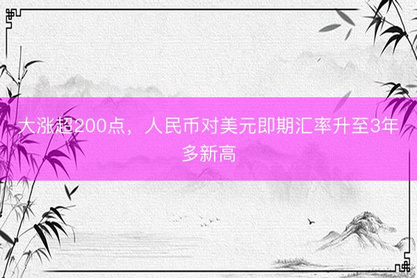 大涨超200点，人民币对美元即期汇率升至3年多新高