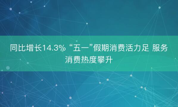 同比增长14.3% “五一”假期消费活力足 服务消费热度攀升