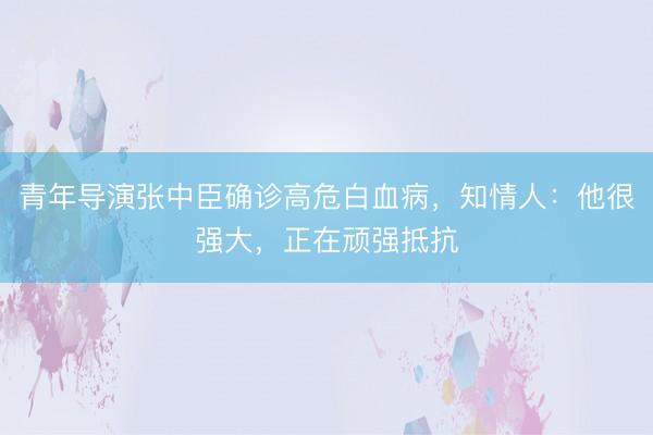 青年导演张中臣确诊高危白血病，知情人：他很强大，正在顽强抵抗