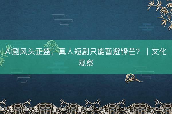 AI剧风头正盛，真人短剧只能暂避锋芒？｜文化观察