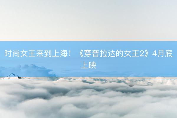 时尚女王来到上海！《穿普拉达的女王2》4月底上映