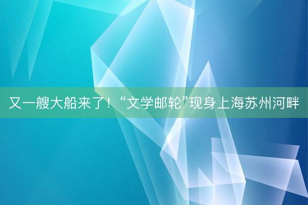 又一艘大船来了！“文学邮轮”现身上海苏州河畔
