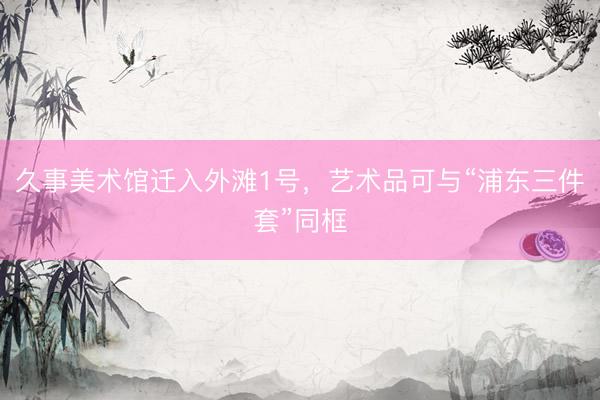 久事美术馆迁入外滩1号，艺术品可与“浦东三件套”同框