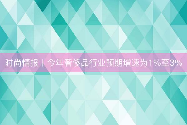 时尚情报丨今年奢侈品行业预期增速为1%至3%