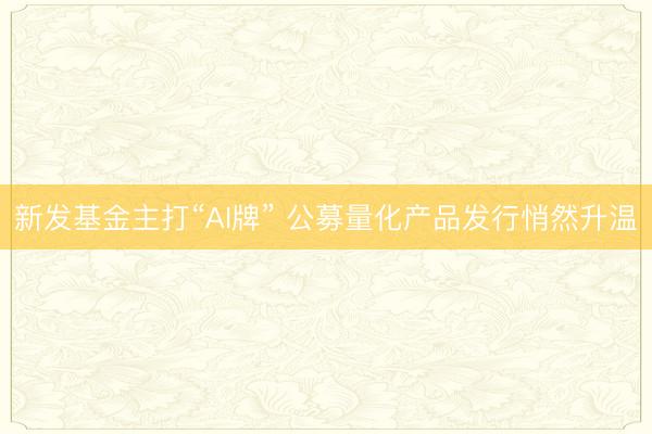 新发基金主打“AI牌” 公募量化产品发行悄然升温