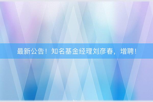 最新公告！知名基金经理刘彦春，增聘！