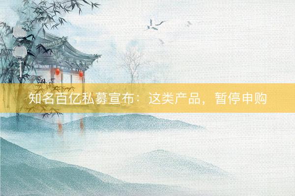 知名百亿私募宣布：这类产品，暂停申购