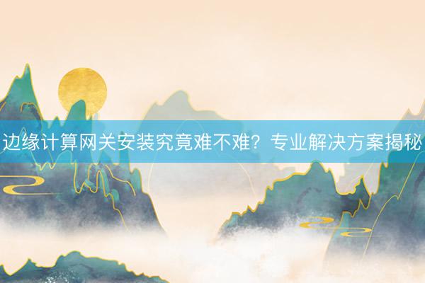 边缘计算网关安装究竟难不难？专业解决方案揭秘